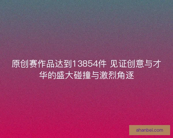 原创赛作品达到13854件 见证创意与才华的盛大碰撞与激烈角逐