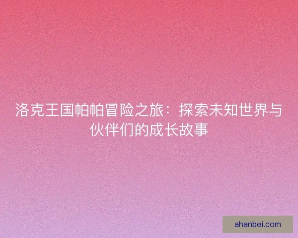 洛克王国帕帕冒险之旅：探索未知世界与伙伴们的成长故事
