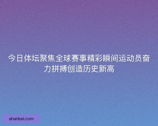 今日体坛聚焦全球赛事精彩瞬间运动员奋力拼搏创造历史新高