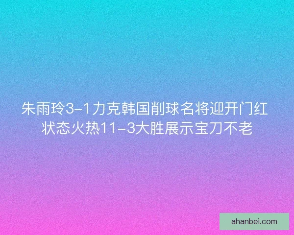 朱雨玲3-1力克韩国削球名将迎开门红 状态火热11-3大胜展示宝刀不老