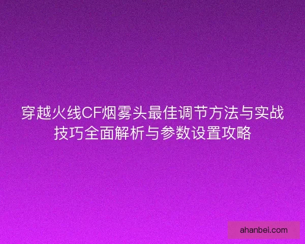 穿越火线CF烟雾头最佳调节方法与实战技巧全面解析与参数设置攻略