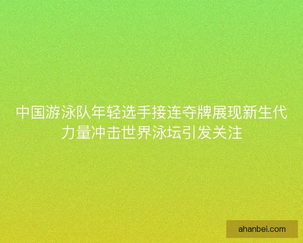 中国游泳队年轻选手接连夺牌展现新生代力量冲击世界泳坛引发关注