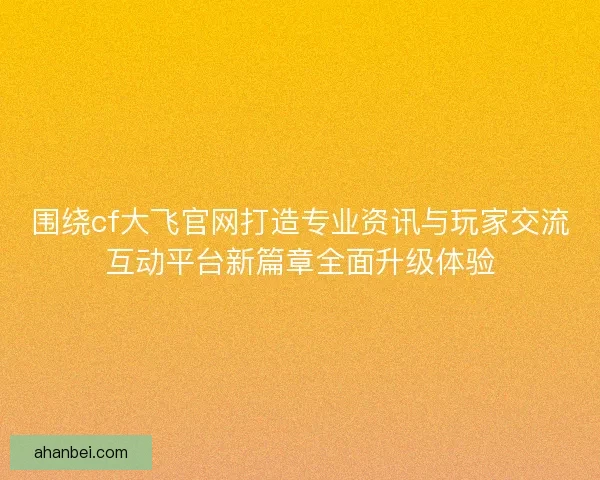 围绕cf大飞官网打造专业资讯与玩家交流互动平台新篇章全面升级体验
