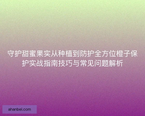 守护甜蜜果实从种植到防护全方位橙子保护实战指南技巧与常见问题解析