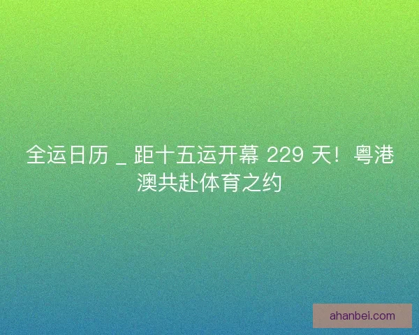 全运日历 _ 距十五运开幕 229 天！粤港澳共赴体育之约