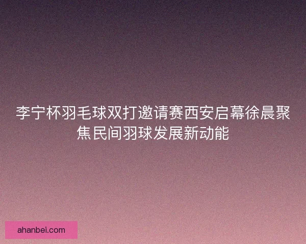 李宁杯羽毛球双打邀请赛西安启幕徐晨聚焦民间羽球发展新动能