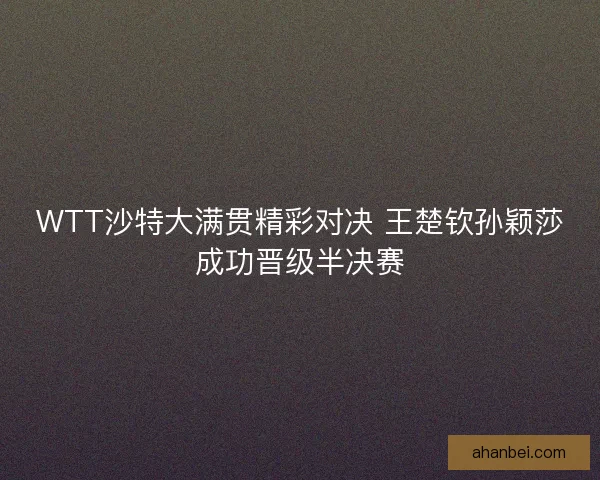 WTT沙特大满贯精彩对决 王楚钦孙颖莎成功晋级半决赛